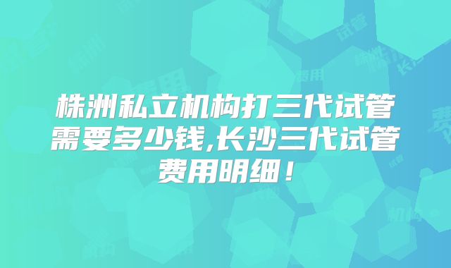 株洲私立机构打三代试管需要多少钱,长沙三代试管费用明细！