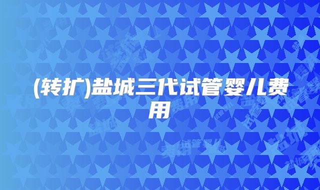 (转扩)盐城三代试管婴儿费用