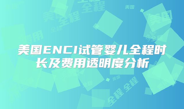美国ENCI试管婴儿全程时长及费用透明度分析