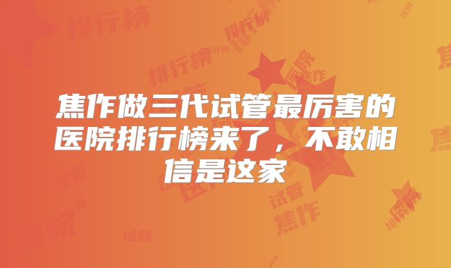 焦作做三代试管最厉害的医院排行榜来了，不敢相信是这家