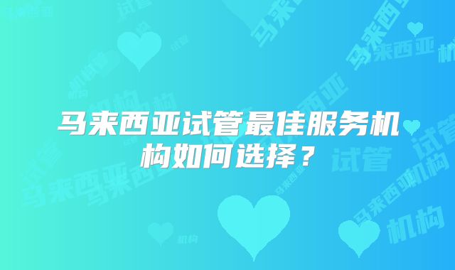 马来西亚试管最佳服务机构如何选择？