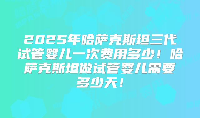 2025年哈萨克斯坦三代试管婴儿一次费用多少！哈萨克斯坦做试管婴儿需要多少天！