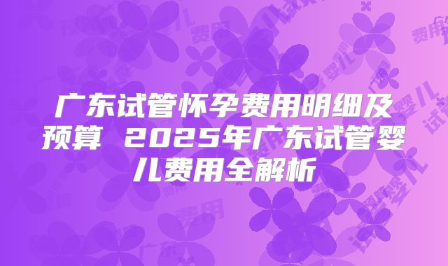 广东试管怀孕费用明细及预算 2025年广东试管婴儿费用全解析