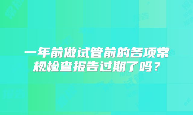 一年前做试管前的各项常规检查报告过期了吗？
