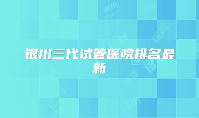 银川三代试管医院排名最新