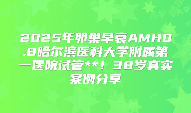 2025年卵巢早衰AMH0.8哈尔滨医科大学附属第一医院试管**！38岁真实案例分享