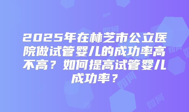 2025年在林芝市公立医院做试管婴儿的成功率高不高？如何提高试管婴儿成功率？