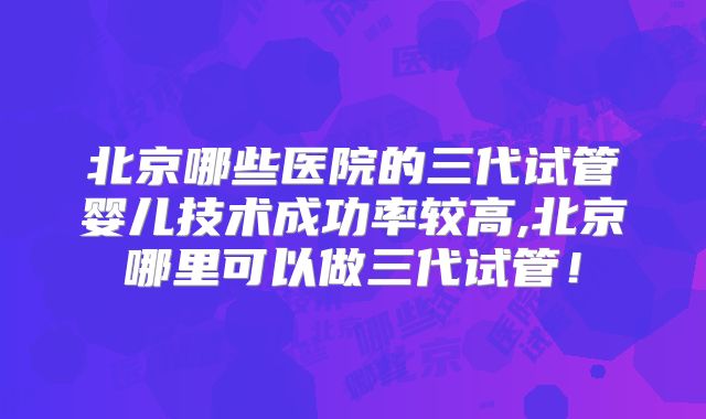 北京哪些医院的三代试管婴儿技术成功率较高,北京哪里可以做三代试管！