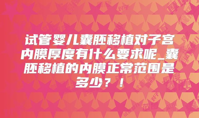 试管婴儿囊胚移植对子宫内膜厚度有什么要求呢_囊胚移植的内膜正常范围是多少？！