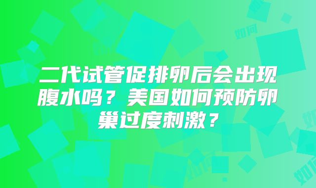 二代试管促排卵后会出现腹水吗?美国如何预防卵巢过度刺激?