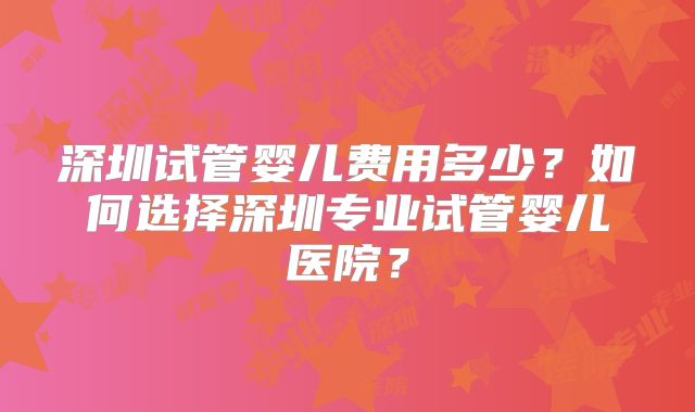 深圳试管婴儿费用多少？如何选择深圳专业试管婴儿医院？