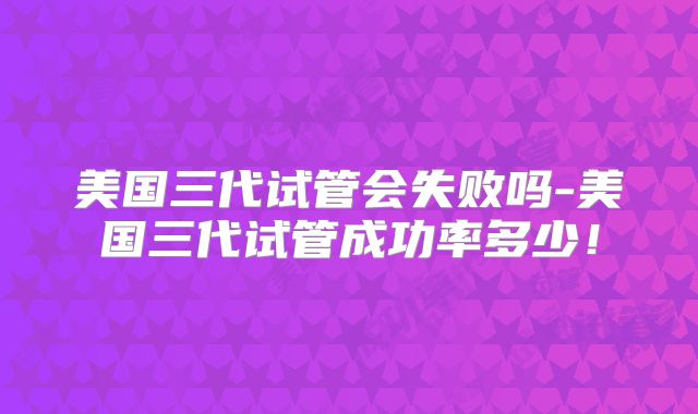美国三代试管会失败吗-美国三代试管成功率多少！