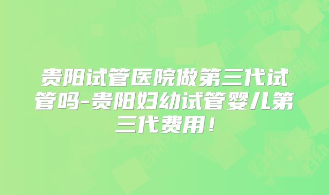 贵阳试管医院做第三代试管吗-贵阳妇幼试管婴儿第三代费用！