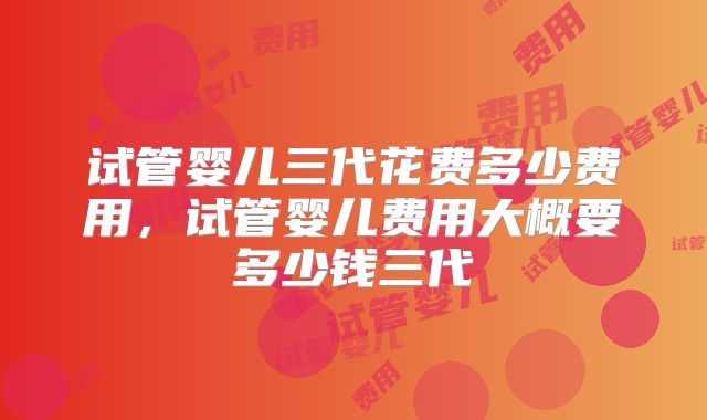 试管婴儿三代花费多少费用，试管婴儿费用大概要多少钱三代