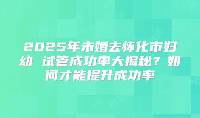 2025年未婚去怀化市妇幼 试管成功率大揭秘？如何才能提升成功率