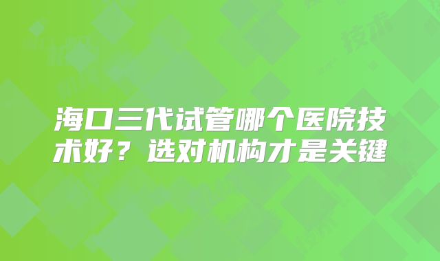 海口三代试管哪个医院技术好？选对机构才是关键