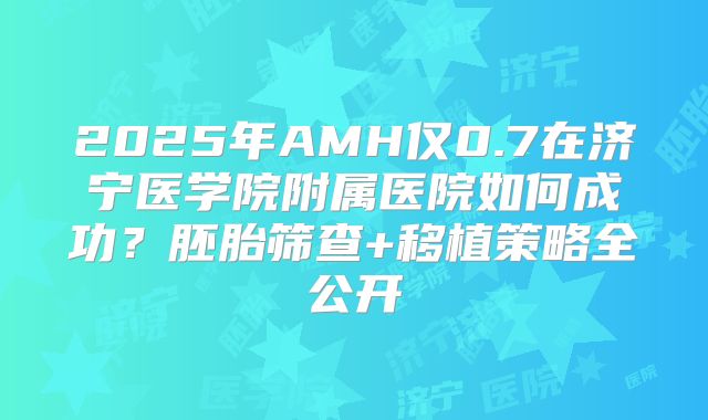 2025年AMH仅0.7在济宁医学院附属医院如何成功？胚胎筛查+移植策略全公开