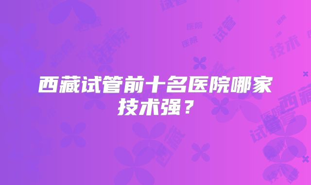 西藏试管前十名医院哪家技术强？
