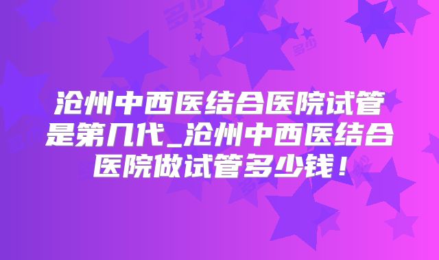 沧州中西医结合医院试管是第几代_沧州中西医结合医院做试管多少钱!