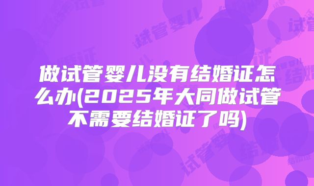 做试管婴儿没有结婚证怎么办(2025年大同做试管不需要结婚证了吗)