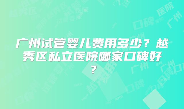 广州试管婴儿费用多少？越秀区私立医院哪家口碑好？