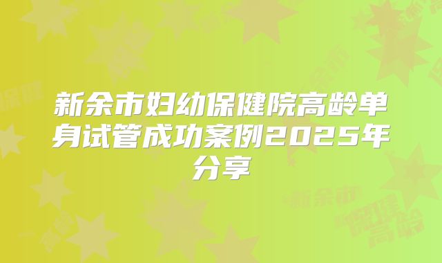 新余市妇幼保健院高龄单身试管成功案例2025年分享