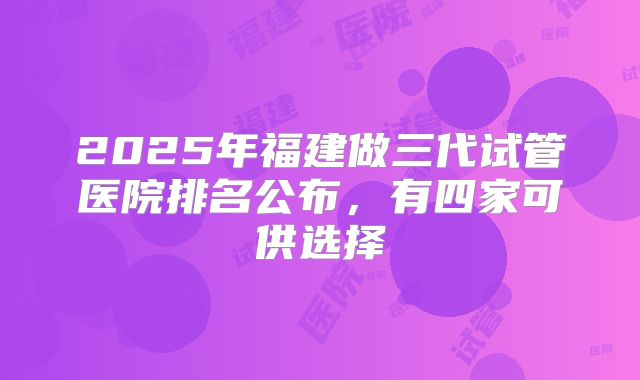2025年福建做三代试管医院排名公布，有四家可供选择