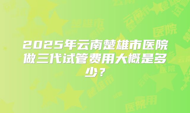 2025年云南楚雄市医院做三代试管费用大概是多少？