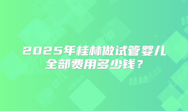 2025年桂林做试管婴儿全部费用多少钱？