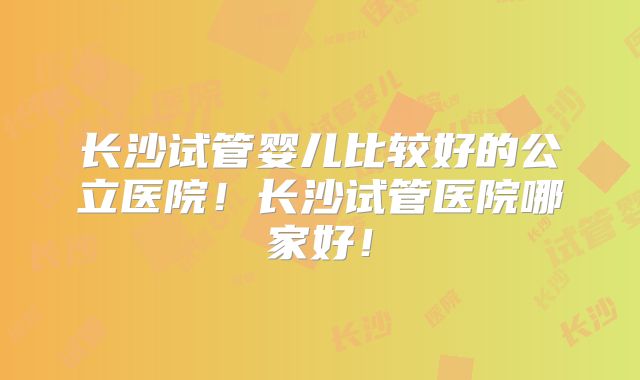 长沙试管婴儿比较好的公立医院！长沙试管医院哪家好！