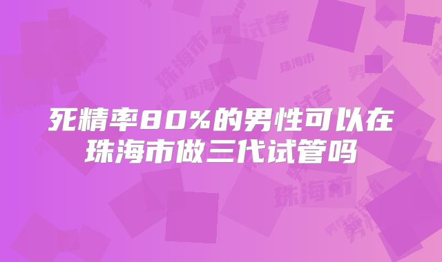 死精率80%的男性可以在珠海市做三代试管吗