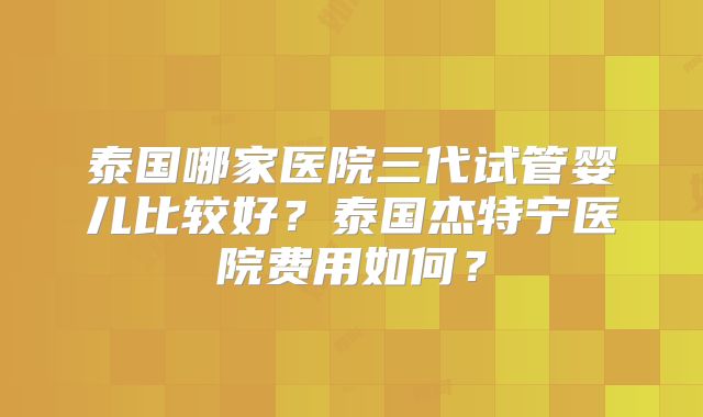 泰国哪家医院三代试管婴儿比较好？泰国杰特宁医院费用如何？