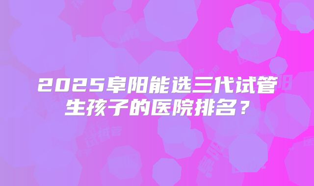 2025阜阳能选三代试管生孩子的医院排名?