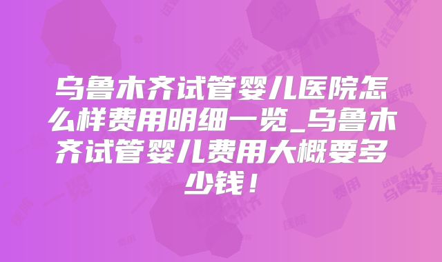 乌鲁木齐试管婴儿医院怎么样费用明细一览_乌鲁木齐试管婴儿费用大概要多少钱！