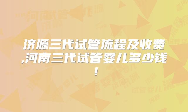 济源三代试管流程及收费,河南三代试管婴儿多少钱！