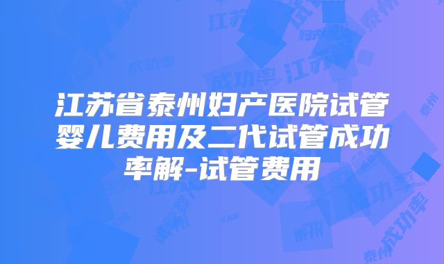 江苏省泰州妇产医院试管婴儿费用及二代试管成功率解-试管费用