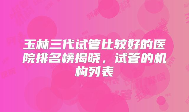 玉林三代试管比较好的医院排名榜揭晓，试管的机构列表
