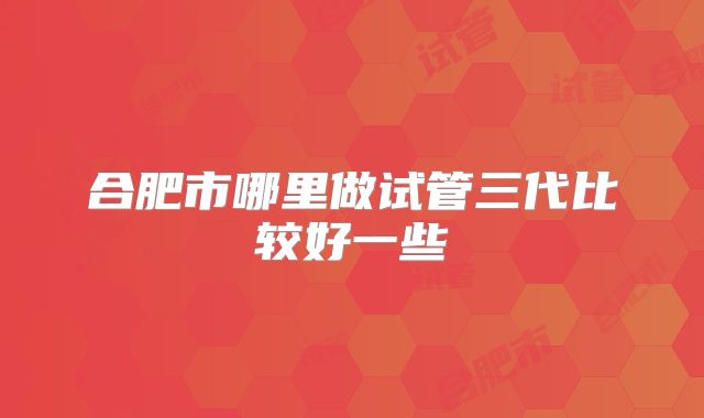 合肥市哪里做试管三代比较好一些