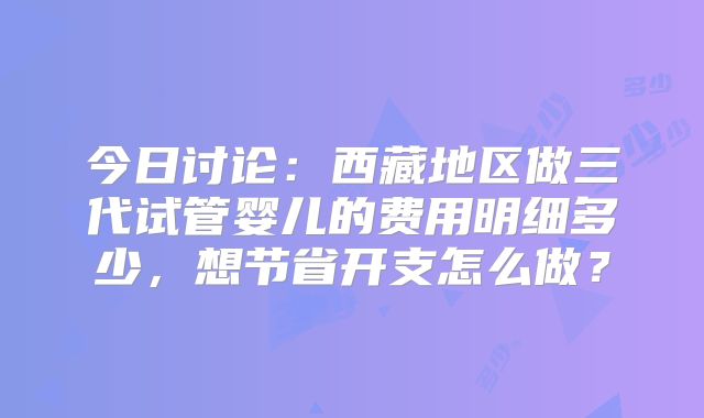 今日讨论：西藏地区做三代试管婴儿的费用明细多少，想节省开支怎么做？