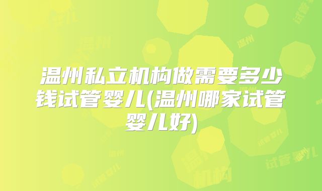温州私立机构做需要多少钱试管婴儿(温州哪家试管婴儿好)