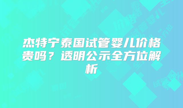 杰特宁泰国试管婴儿价格贵吗？透明公示全方位解析