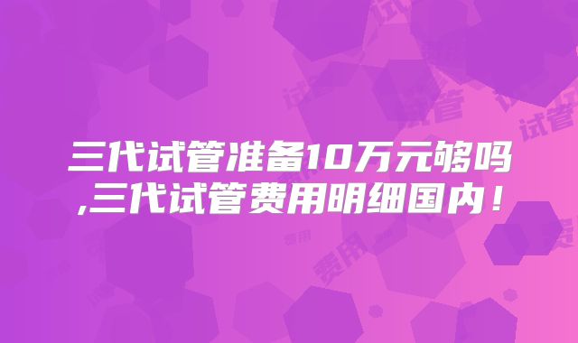 三代试管准备10万元够吗,三代试管费用明细国内！