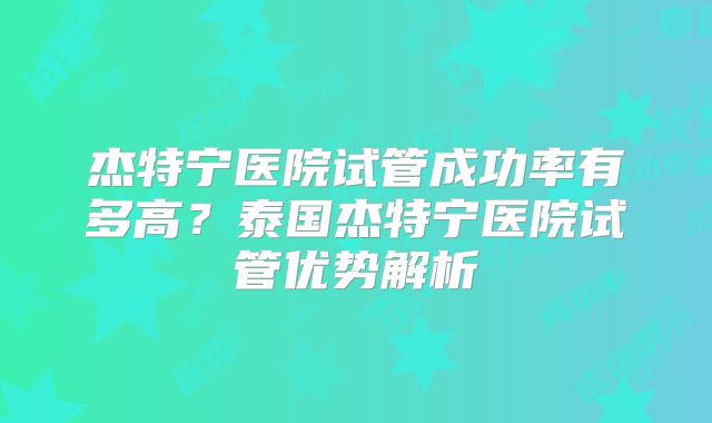 杰特宁医院试管成功率有多高？泰国杰特宁医院试管优势解析