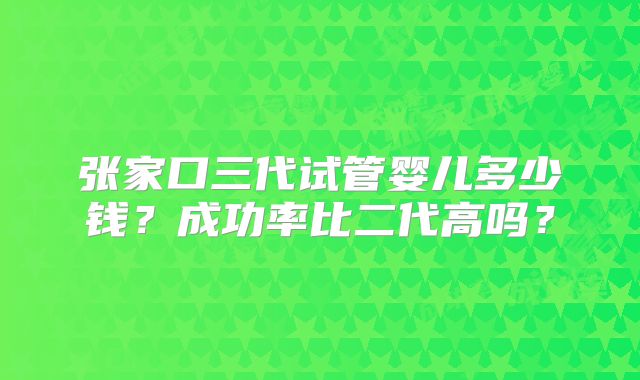 张家口三代试管婴儿多少钱？成功率比二代高吗？