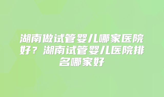 湖南做试管婴儿哪家医院好？湖南试管婴儿医院排名哪家好