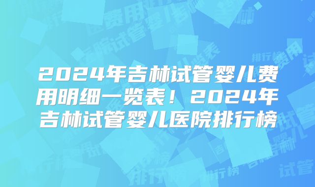 2024年吉林试管婴儿费用明细一览表！2024年吉林试管婴儿医院排行榜