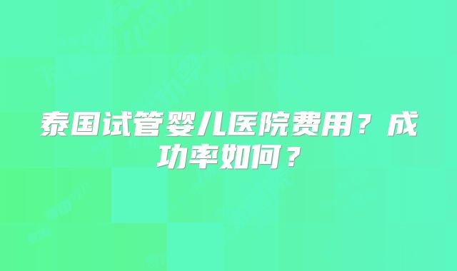 泰国试管婴儿医院费用？成功率如何？