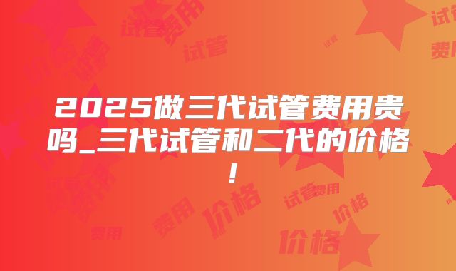 2025做三代试管费用贵吗_三代试管和二代的价格！