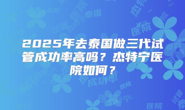 2025年去泰国做三代试管成功率高吗？杰特宁医院如何？