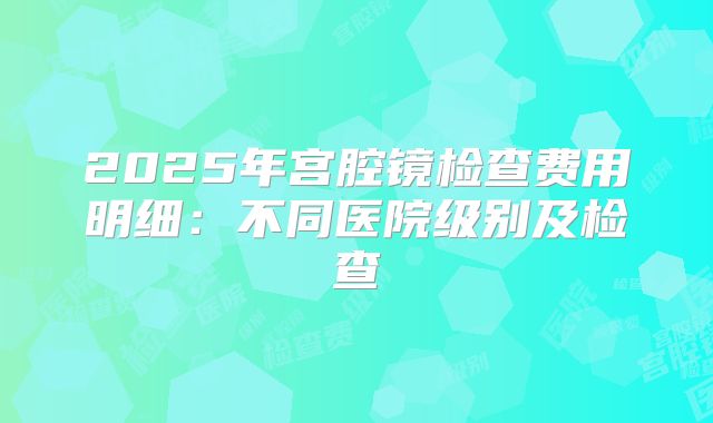 2025年宫腔镜检查费用明细：不同医院级别及检查